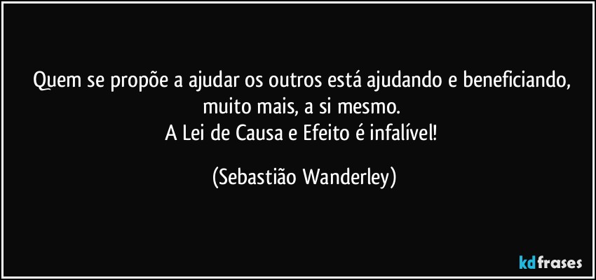 Quem se propõe a ajudar os outros está ajudando e beneficiando, muito mais, a si mesmo. 
A Lei de Causa e Efeito é infalível! (Sebastião Wanderley)