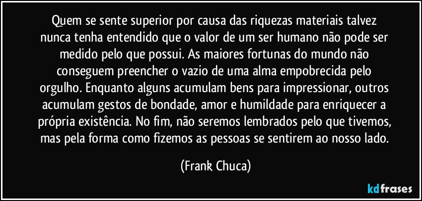 Quem se sente superior por causa das riquezas materiais talvez nunca tenha entendido que o valor de um ser humano não pode ser medido pelo que possui. As maiores fortunas do mundo não conseguem preencher o vazio de uma alma empobrecida pelo orgulho. Enquanto alguns acumulam bens para impressionar, outros acumulam gestos de bondade, amor e humildade para enriquecer a própria existência. No fim, não seremos lembrados pelo que tivemos, mas pela forma como fizemos as pessoas se sentirem ao nosso lado. (Frank Chuca)