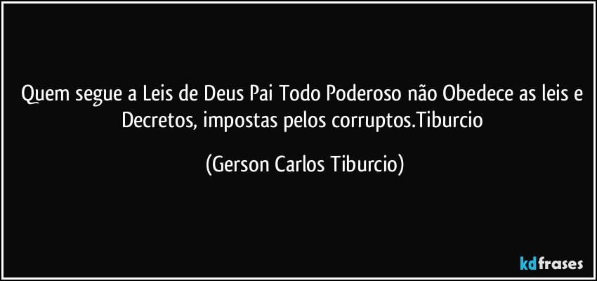 Quem segue a Leis de Deus Pai Todo Poderoso não Obedece as leis e Decretos, impostas pelos corruptos.Tiburcio (Gerson Carlos Tiburcio)