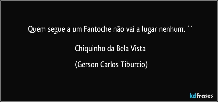 Quem segue a um Fantoche não vai a lugar nenhum, ´´ 

Chiquinho da Bela Vista (Gerson Carlos Tiburcio)