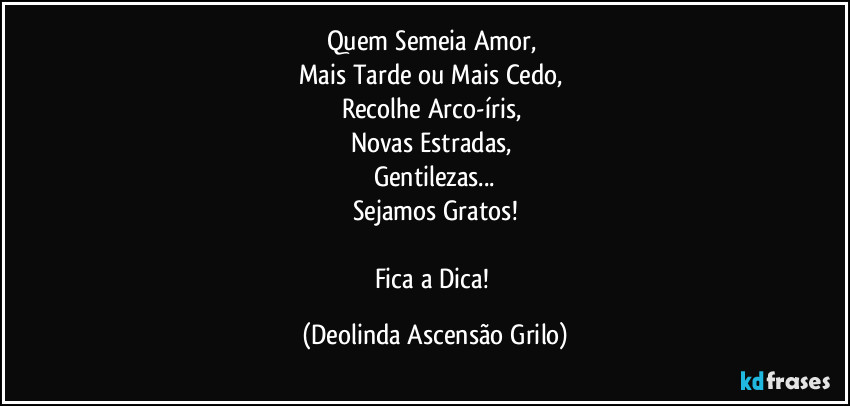 Quem Semeia Amor, 
Mais Tarde ou Mais Cedo, 
Recolhe Arco-íris, 
Novas Estradas, 
Gentilezas...
Sejamos Gratos!

Fica a Dica! (Deolinda Ascensão Grilo)