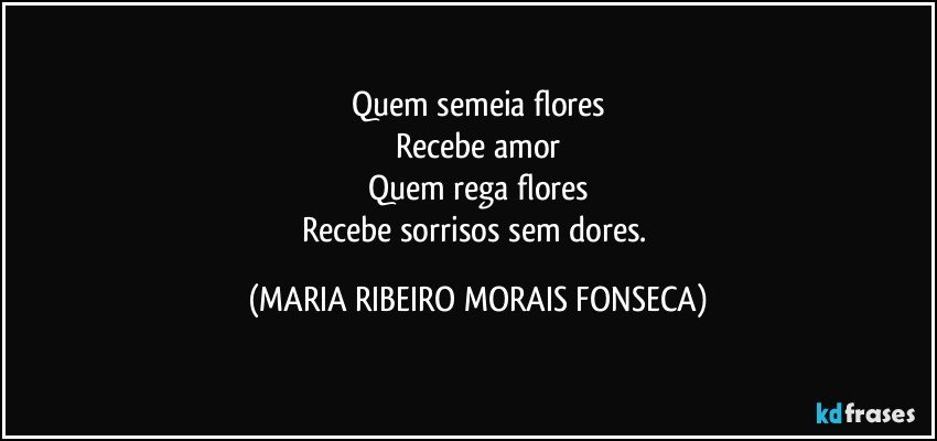 Quem semeia flores
Recebe amor
Quem rega  flores
Recebe sorrisos sem dores. (MARIA RIBEIRO MORAIS FONSECA)