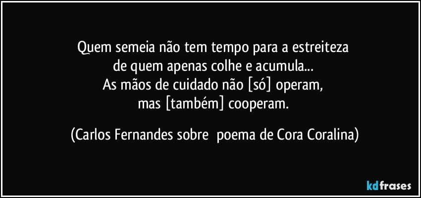 Quem semeia não tem tempo para a estreiteza 
de quem apenas colhe e acumula... 
As mãos de cuidado não [só] operam, 
mas [também] cooperam. (Carlos Fernandes sobre  poema de Cora Coralina)