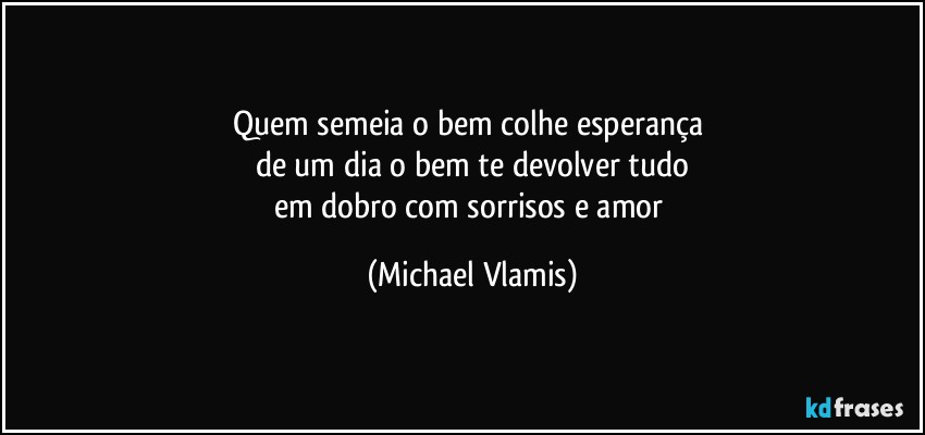 Quem semeia o bem colhe esperança 
de um dia o bem te devolver tudo
em dobro com sorrisos e amor (Michael Vlamis)