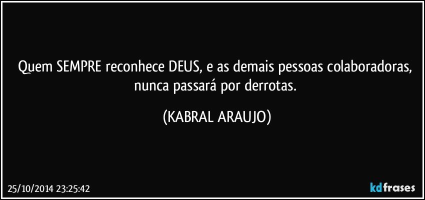 Quem SEMPRE reconhece DEUS, e as demais pessoas colaboradoras, nunca passará por derrotas. (KABRAL ARAUJO)