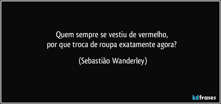 Quem sempre se vestiu de vermelho, 
por que troca de roupa exatamente agora? (Sebastião Wanderley)