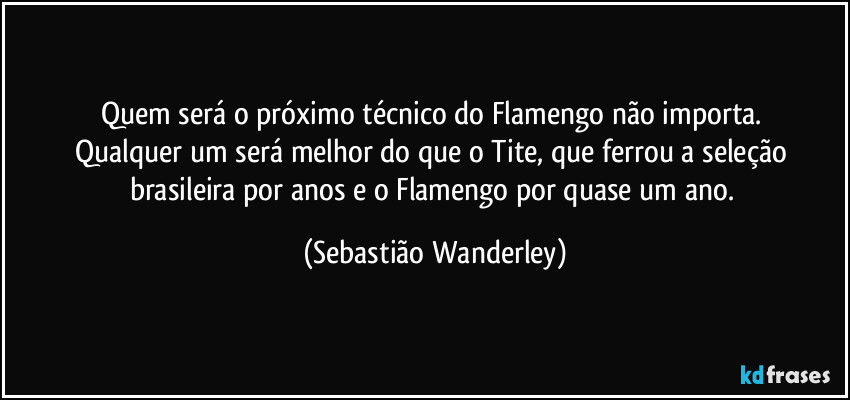 Quem será o próximo técnico do Flamengo não importa. 
Qualquer um será melhor do que o Tite, que ferrou a seleção brasileira por anos e o Flamengo por quase um ano. (Sebastião Wanderley)