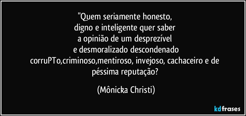 "Quem seriamente honesto, 
digno e inteligente quer saber 
a opinião de um desprezível 
e desmoralizado descondenado
corruPTo,criminoso,mentiroso, invejoso, cachaceiro e de 
péssima reputação? (Mônicka Christi)