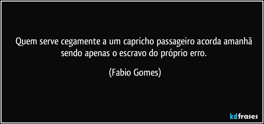 Quem serve cegamente a um capricho passageiro acorda amanhã sendo apenas o escravo do próprio erro. (Fabio Gomes)