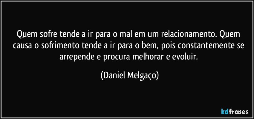 Quem sofre tende a ir para o mal em um relacionamento. Quem causa o sofrimento tende a ir para o bem, pois constantemente se arrepende e procura melhorar e evoluir. (Daniel Melgaço)