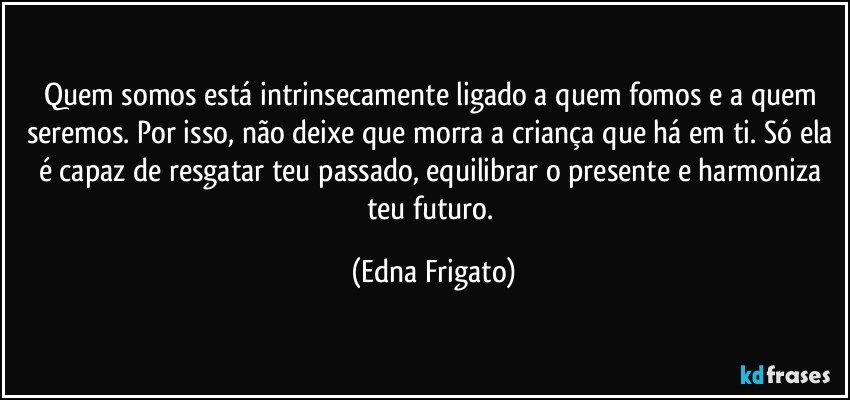 Quem somos está intrinsecamente ligado a quem fomos e a quem seremos. Por isso, não deixe que morra a criança que há em ti. Só ela é capaz de resgatar teu passado, equilibrar o  presente e harmoniza teu futuro. (Edna Frigato)