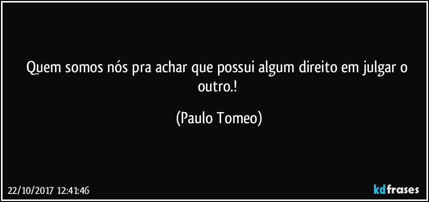 Quem somos nós pra achar que possui algum direito em  julgar o outro.! (Paulo Tomeo)