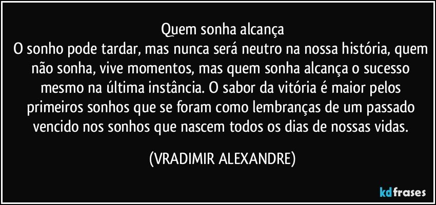 Quem sonha alcança
O sonho pode tardar, mas nunca será neutro na nossa história, quem não sonha, vive momentos, mas quem sonha alcança o sucesso mesmo na última instância. O sabor da vitória é maior pelos primeiros sonhos que se foram como lembranças de um passado vencido nos sonhos que nascem todos os dias de nossas vidas. (VRADIMIR ALEXANDRE)