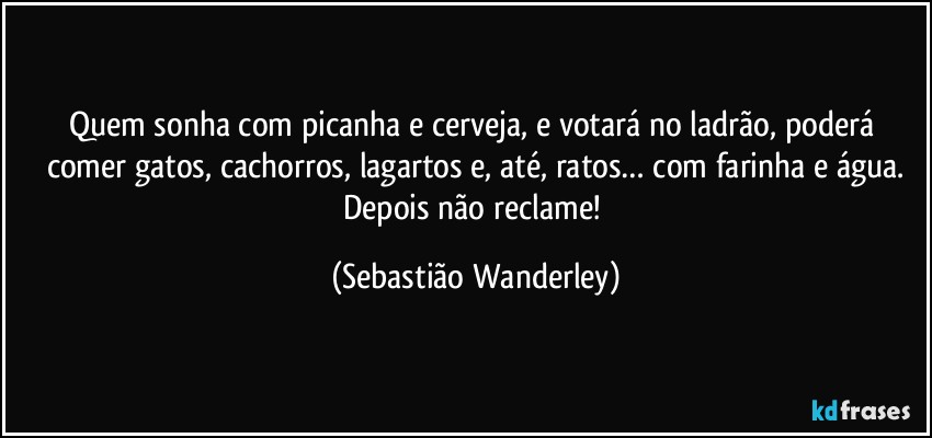Quem sonha com picanha e cerveja, e votará no ladrão, poderá comer gatos, cachorros, lagartos e, até, ratos… com farinha e água.
Depois não reclame! (Sebastião Wanderley)