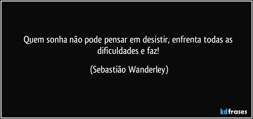 Quem sonha não pode pensar em desistir, enfrenta todas as dificuldades e faz! (Sebastião Wanderley)