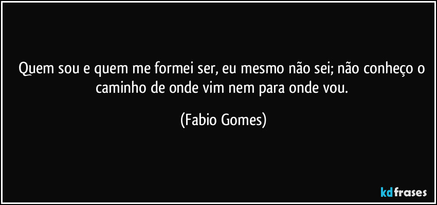 Quem sou e quem me formei ser, eu mesmo não sei; não conheço o caminho de onde vim nem para onde vou. (Fabio Gomes)