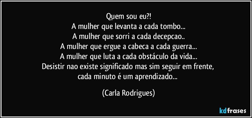 Quem sou eu?!
A mulher que levanta a cada tombo...
A mulher que sorri a cada decepcao..
A mulher que ergue a cabeca a cada guerra...
A mulher que luta a cada obstáculo da vida...
Desistir nao existe significado mas sim seguir em frente, 
cada minuto é um aprendizado... (Carla Rodrigues)