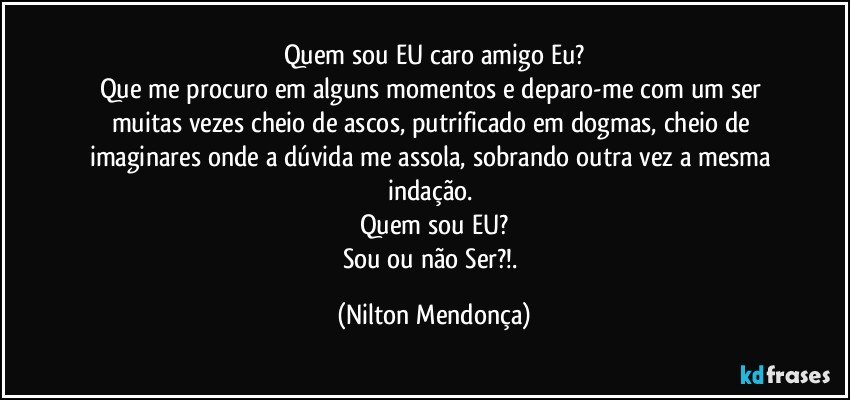 Quem sou EU caro amigo Eu?
Que me procuro em alguns momentos e deparo-me com um ser muitas vezes cheio de ascos, putrificado em dogmas, cheio de imaginares onde a dúvida me assola, sobrando outra vez a mesma indação. 
Quem sou EU?
Sou ou não Ser?!. (Nilton Mendonça)