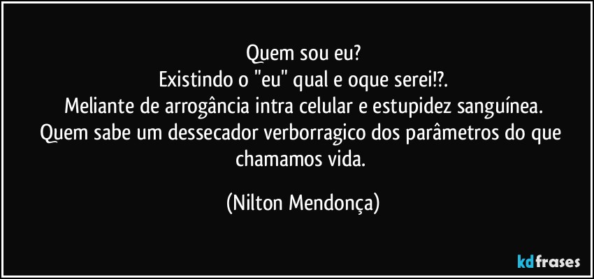 Quem sou eu?
Existindo o "eu" qual e oque serei!?.
Meliante de arrogância intra celular e estupidez sanguínea.
Quem sabe um dessecador verborragico dos parâmetros do que chamamos vida. (Nilton Mendonça)