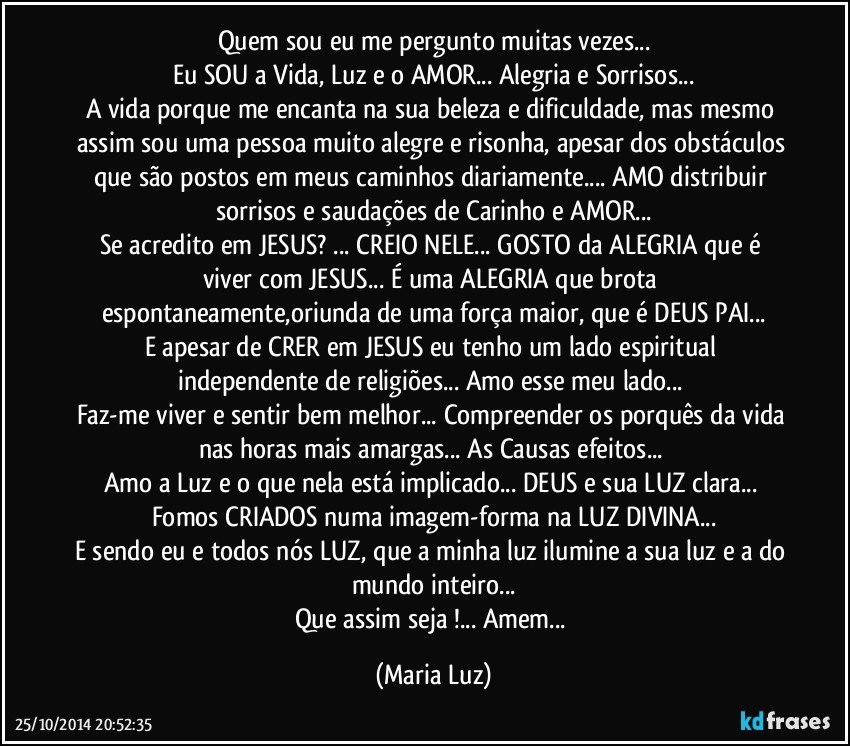 Quem sou eu me pergunto muitas vezes...
Eu SOU a Vida, Luz e o AMOR... Alegria e Sorrisos...
A vida porque me encanta na sua beleza e dificuldade, mas mesmo assim sou uma pessoa muito alegre e risonha, apesar dos obstáculos que  são postos em meus caminhos diariamente... AMO distribuir sorrisos e saudações de Carinho e AMOR...
Se acredito em JESUS? ... CREIO NELE... GOSTO da ALEGRIA que é viver com JESUS... É uma ALEGRIA que brota espontaneamente,oriunda de uma força maior, que é DEUS PAI...
E  apesar de CRER em JESUS eu tenho um lado espiritual independente de religiões... Amo esse meu lado... 
Faz-me viver e sentir bem melhor... Compreender os porquês da vida nas horas mais amargas... As Causas/efeitos... 
Amo a Luz e o que nela está implicado... DEUS e sua LUZ clara...  Fomos CRIADOS numa imagem-forma na LUZ DIVINA...
E sendo eu e todos nós LUZ, que a minha luz ilumine a sua luz e a do mundo inteiro...
Que assim seja !... Amem... (Maria Luz)