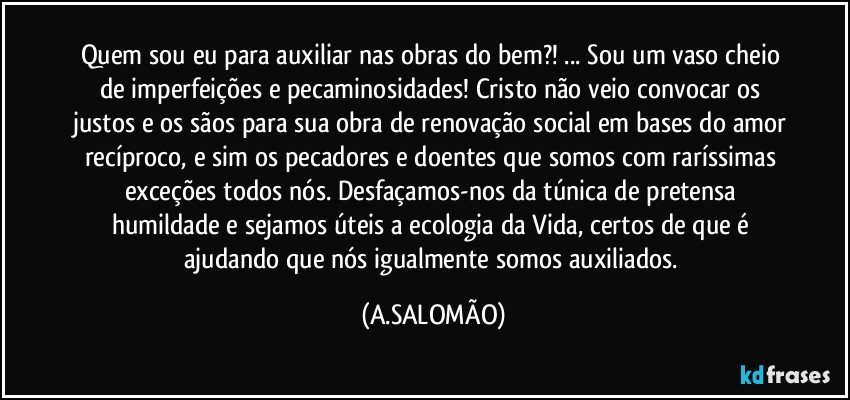Quem sou eu para auxiliar nas obras do bem?! ... Sou um vaso cheio de imperfeições e pecaminosidades!  Cristo não veio convocar os justos e os sãos para sua obra de renovação social em bases do amor recíproco, e sim os pecadores e doentes que somos com raríssimas exceções todos nós. Desfaçamos-nos da túnica de pretensa humildade e sejamos úteis a ecologia da Vida, certos de que é ajudando que nós igualmente somos auxiliados. (A.SALOMÃO)