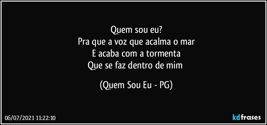 Quem sou eu?
Pra que a voz que acalma o mar
E acaba com a tormenta
Que se faz dentro de mim (Quem Sou Eu - PG)