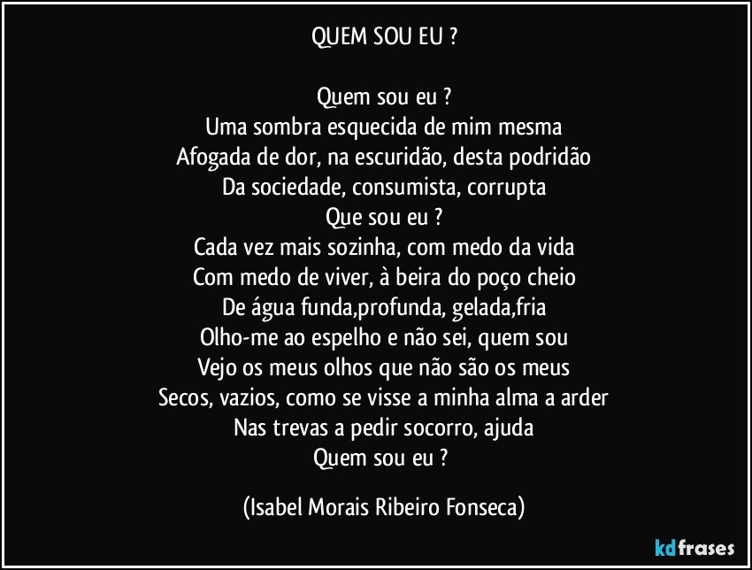 QUEM SOU EU ?

Quem sou eu ?
Uma sombra esquecida de mim mesma
Afogada de dor, na escuridão, desta podridão
Da sociedade, consumista, corrupta
Que sou eu ?
Cada vez mais sozinha, com medo da vida
Com medo de viver, à beira do poço cheio
De água funda,profunda, gelada,fria
Olho-me ao espelho e não sei, quem sou
Vejo os meus olhos que não são os meus
Secos, vazios, como se visse a minha alma a arder
Nas trevas a pedir socorro, ajuda
Quem sou eu ? (Isabel Morais Ribeiro Fonseca)