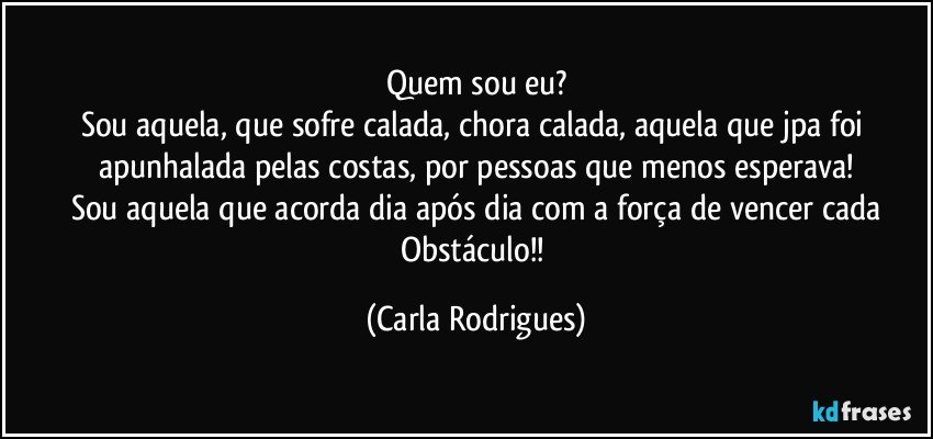 Quem sou eu?
Sou aquela, que sofre calada, chora calada, aquela que jpa foi apunhalada pelas costas, por pessoas que menos esperava!
Sou aquela que acorda dia após dia com a força de vencer cada
Obstáculo!! (Carla Rodrigues)