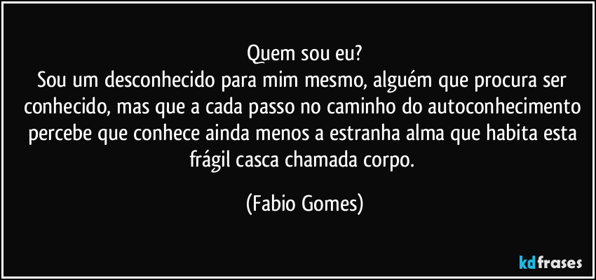 Quem sou eu?
Sou um desconhecido para mim mesmo, alguém que procura ser conhecido, mas que a cada passo no caminho do autoconhecimento percebe que conhece ainda menos a estranha alma que habita esta frágil casca chamada corpo. (Fabio Gomes)