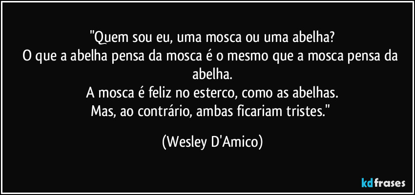 "Quem sou eu, uma mosca ou uma abelha?
O que a abelha pensa da mosca é o mesmo que a mosca pensa da abelha.
A mosca é feliz no esterco, como as abelhas.
Mas, ao contrário, ambas ficariam tristes." (Wesley D'Amico)