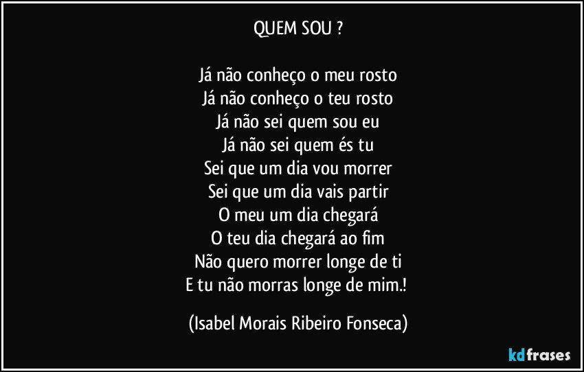 QUEM SOU ?

Já não conheço o meu rosto
Já não conheço o teu rosto
Já não sei quem sou eu
Já não sei quem és tu
Sei que um dia vou morrer
Sei que um dia vais partir
O meu um dia chegará
O teu dia chegará ao fim
Não quero morrer longe de ti
E tu não morras longe de mim.! (Isabel Morais Ribeiro Fonseca)