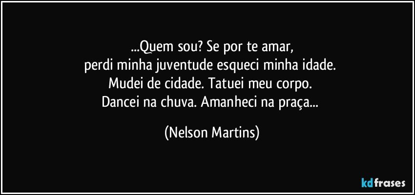 ...Quem sou? Se por te amar,
perdi minha juventude esqueci minha idade. 
Mudei de cidade. Tatuei meu corpo. 
Dancei na chuva. Amanheci na praça... (Nelson Martins)