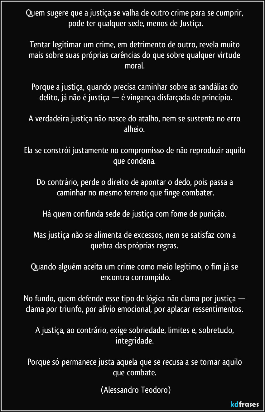 Quem sugere que a justiça se valha de outro crime para se cumprir, pode ter qualquer sede, menos de Justiça.

Tentar legitimar um crime, em detrimento de outro, revela muito mais sobre suas próprias carências do que sobre qualquer virtude moral. 

Porque a justiça, quando precisa caminhar sobre as sandálias do delito, já não é justiça — é vingança disfarçada de princípio.

A verdadeira justiça não nasce do atalho, nem se sustenta no erro alheio. 

Ela se constrói justamente no compromisso de não reproduzir aquilo que condena. 

Do contrário, perde o direito de apontar o dedo, pois passa a caminhar no mesmo terreno que finge combater.

Há quem confunda sede de justiça com fome de punição. 

Mas justiça não se alimenta de excessos, nem se satisfaz com a quebra das próprias regras. 

Quando alguém aceita um crime como meio legítimo, o fim já se encontra corrompido.

No fundo, quem defende esse tipo de lógica não clama por justiça — clama por triunfo, por alívio emocional, por aplacar ressentimentos. 

A justiça, ao contrário, exige sobriedade, limites e, sobretudo, integridade. 

Porque só permanece justa aquela que se recusa a se tornar aquilo que combate. (Alessandro Teodoro)
