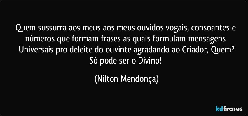 Quem sussurra aos meus aos meus ouvidos vogais, consoantes e números que formam frases as quais formulam mensagens Universais pro deleite do ouvinte agradando ao Criador, Quem?
Só pode ser o Divino! (Nilton Mendonça)