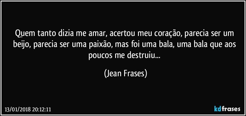 Quem tanto dizia me amar, acertou meu coração, parecia ser um beijo, parecia ser uma paixão, mas foi uma bala, uma bala que aos poucos me destruiu... (Jean Frases)