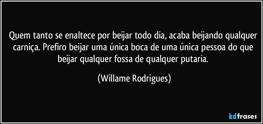 Quem tanto se enaltece por beijar todo dia, acaba beijando qualquer carniça. Prefiro beijar uma única boca de uma única pessoa do que beijar qualquer fossa de qualquer putaria. (Willame Rodrigues)
