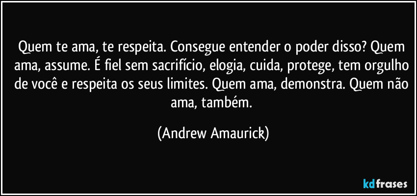 Quem te ama, te respeita. Consegue entender o poder disso? Quem ama, assume. É fiel sem sacrifício, elogia, cuida, protege, tem orgulho de você e respeita os seus limites. Quem ama, demonstra. Quem não ama, também. (Andrew Amaurick)