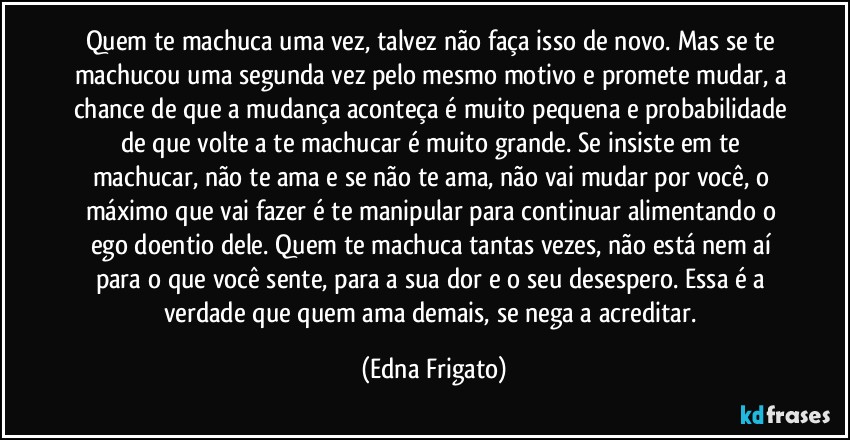 Quem te machuca uma vez, talvez não faça isso de novo. Mas se te machucou uma segunda vez pelo mesmo motivo e promete mudar, a chance de que a mudança aconteça é muito pequena e probabilidade de que volte a te machucar é muito grande. Se insiste em te machucar, não te ama e se não te ama, não vai mudar por você, o máximo que vai fazer é te manipular para continuar alimentando o ego doentio dele. Quem te machuca tantas vezes, não está nem aí para o que você sente, para a sua dor e o seu desespero. Essa é a verdade que quem ama demais, se nega a acreditar. (Edna Frigato)