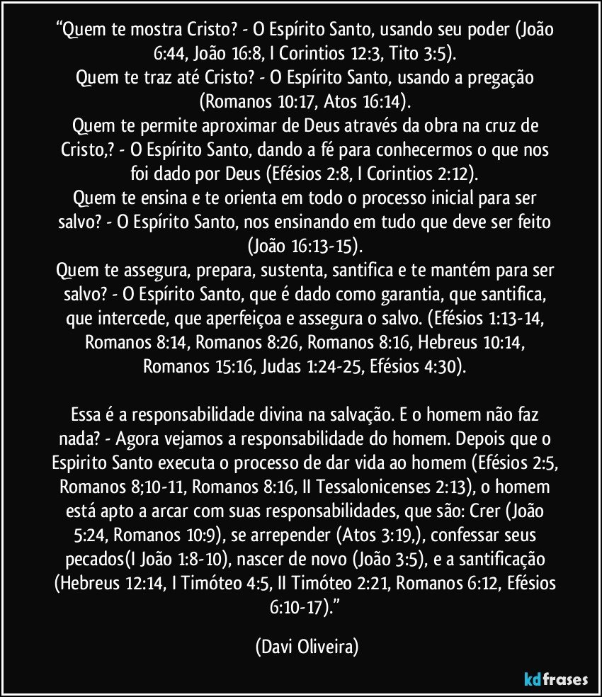 “Quem te mostra Cristo? - O Espírito Santo, usando seu poder (João 6:44, João 16:8, I Corintios 12:3, Tito 3:5). 
Quem te traz até Cristo? - O Espírito Santo, usando a pregação (Romanos 10:17, Atos 16:14). 
Quem te permite aproximar de Deus através da obra na cruz de Cristo,? - O Espírito Santo, dando a fé para conhecermos o que nos foi dado por Deus (Efésios 2:8, I Corintios 2:12). 
Quem te ensina e te orienta em todo o processo inicial para ser salvo? - O Espírito Santo, nos ensinando em tudo que deve ser feito (João 16:13-15). 
Quem te assegura, prepara, sustenta, santifica e te mantém para ser salvo? - O Espírito Santo, que é dado como garantia, que santifica, que intercede, que aperfeiçoa e assegura o salvo. (Efésios 1:13-14, Romanos 8:14, Romanos 8:26, Romanos 8:16, Hebreus 10:14, Romanos 15:16, Judas 1:24-25, Efésios 4:30). 

Essa é a responsabilidade divina na salvação. E o homem não faz nada? - Agora vejamos a responsabilidade do homem. Depois que o Espirito Santo executa o processo de dar vida ao homem (Efésios 2:5, Romanos 8;10-11, Romanos 8:16, II Tessalonicenses 2:13), o homem está apto a arcar com suas responsabilidades, que são: Crer (João 5:24, Romanos 10:9), se arrepender (Atos 3:19,), confessar seus pecados(I João 1:8-10), nascer de novo (João 3:5), e a santificação (Hebreus 12:14, I Timóteo 4:5, II Timóteo 2:21, Romanos 6:12, Efésios 6:10-17).” (Davi Oliveira)