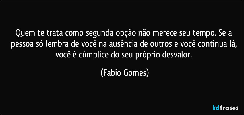 Quem te trata como segunda opção não merece seu tempo. Se a pessoa só lembra de você na ausência de outros e você continua lá, você é cúmplice do seu próprio desvalor. (Fabio Gomes)