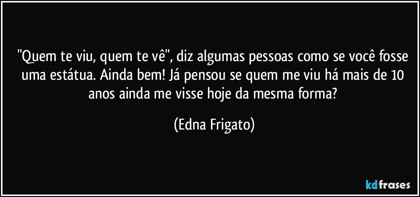 "Quem te viu, quem te vê", diz algumas pessoas como se você fosse uma estátua. Ainda bem! Já pensou se quem me viu há mais de 10 anos ainda me visse hoje da mesma forma? (Edna Frigato)