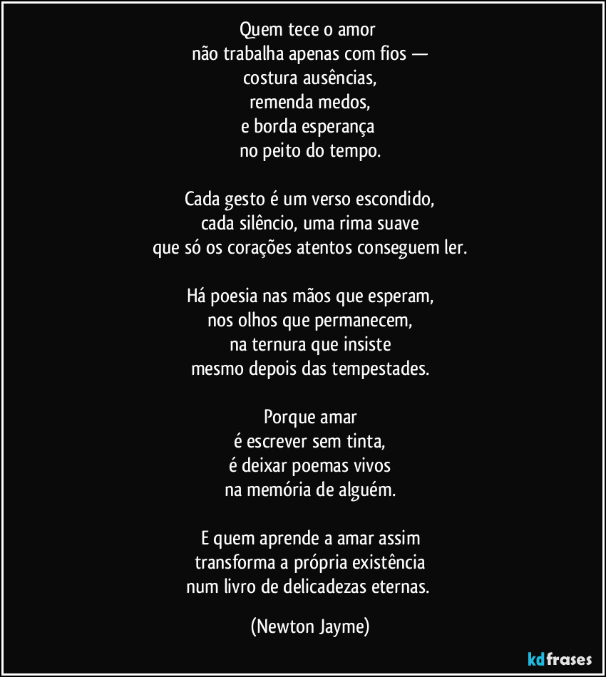 Quem tece o amor 
não trabalha apenas com fios —
costura ausências,
remenda medos,
e borda esperança 
no peito do tempo.

Cada gesto é um verso escondido,
cada silêncio, uma rima suave
que só os corações atentos conseguem ler.

Há poesia nas mãos que esperam,
nos olhos que permanecem,
na ternura que insiste
mesmo depois das tempestades.

Porque amar
é escrever sem tinta,
é deixar poemas vivos
na memória de alguém.

E quem aprende a amar assim
transforma a própria existência
num livro de delicadezas eternas. (Newton Jayme)