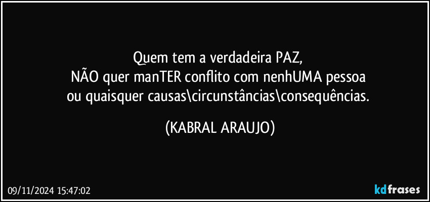 Quem tem a verdadeira PAZ, 
NÃO quer manTER conflito com nenhUMA pessoa 
ou quaisquer causas\circunstâncias\consequências. (KABRAL ARAUJO)