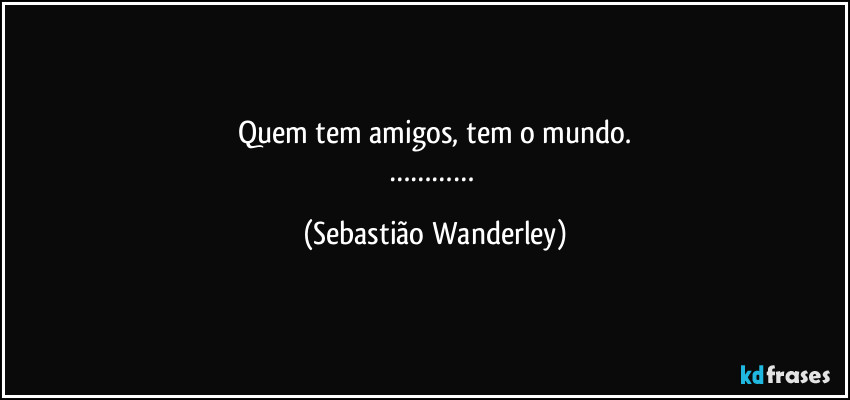 Quem tem amigos, tem o mundo.
………… (Sebastião Wanderley)