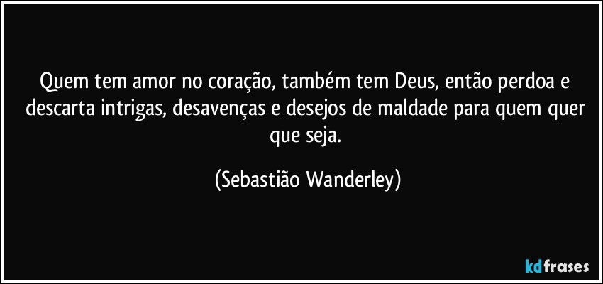 Quem tem amor no coração, também tem Deus, então perdoa e descarta intrigas, desavenças e desejos de maldade para quem quer que seja. (Sebastião Wanderley)