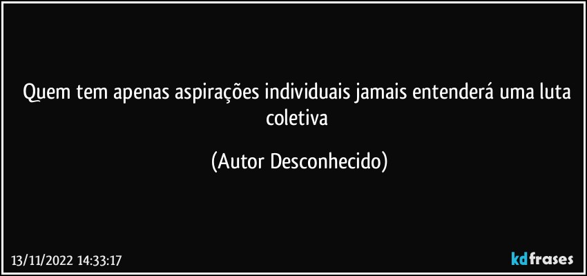 Quem tem apenas aspirações individuais jamais entenderá uma luta coletiva (Autor Desconhecido)