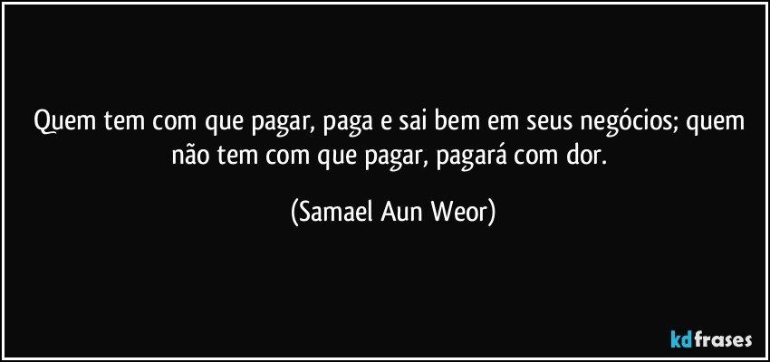 Quem tem com que pagar, paga e sai bem em seus negócios; quem não tem com que pagar, pagará com dor. (Samael Aun Weor)