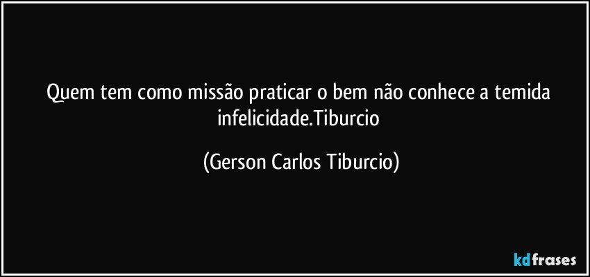 Quem tem como missão praticar o bem não conhece a temida infelicidade.Tiburcio (Gerson Carlos Tiburcio)