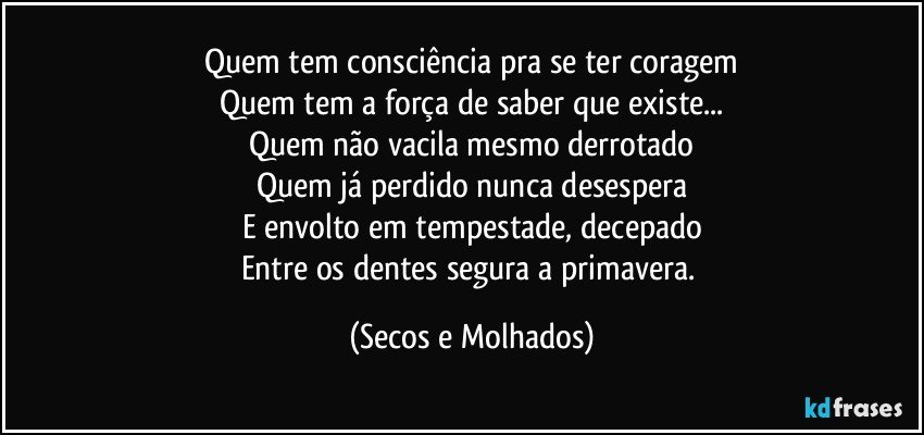 Quem tem consciência pra se ter coragem
Quem tem a força de saber que existe...
Quem não vacila mesmo derrotado
Quem já perdido nunca desespera
E envolto em tempestade, decepado
Entre os dentes segura a primavera. (Secos e Molhados)