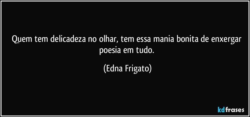 Quem tem delicadeza no olhar, tem essa mania bonita de enxergar poesia em tudo. (Edna Frigato)